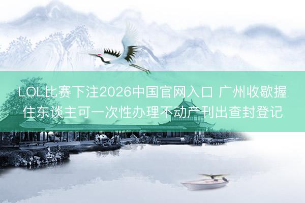 LOL比赛下注2026中国官网入口 广州收歇握住东谈主可一次性办理不动产刊出查封登记