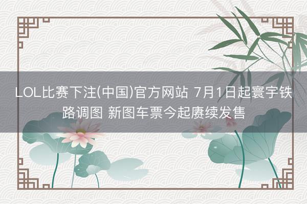 LOL比赛下注(中国)官方网站 7月1日起寰宇铁路调图 新图车票今起赓续发售