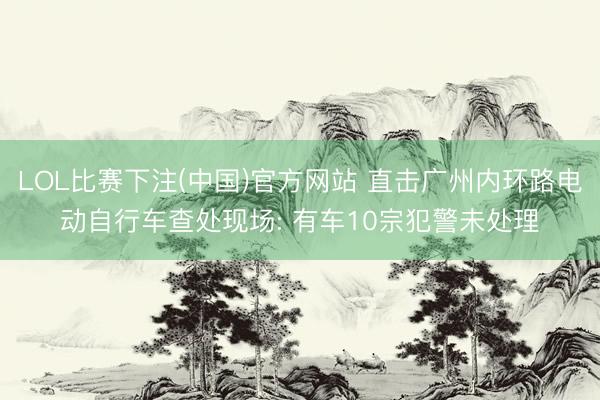 LOL比赛下注(中国)官方网站 直击广州内环路电动自行车查处现场: 有车10宗犯警未处理