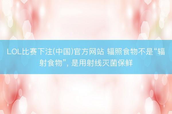 LOL比赛下注(中国)官方网站 辐照食物不是“辐射食物”, 是用射线灭菌保鲜
