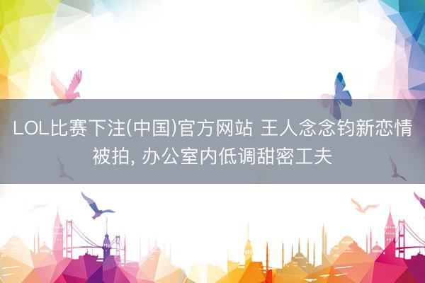 LOL比赛下注(中国)官方网站 王人念念钧新恋情被拍, 办公室内低调甜密工夫
